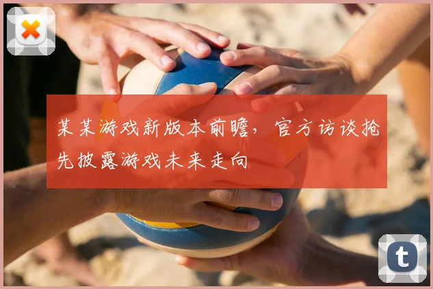 某某游戏新版本前瞻，官方访谈抢先披露游戏未来走向