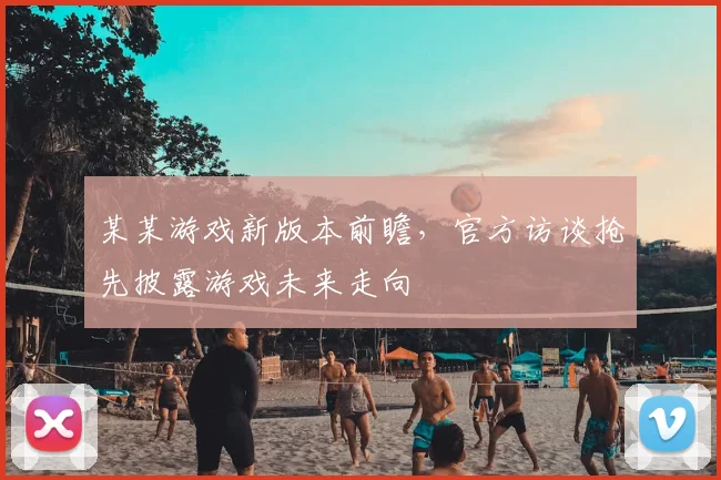 某某游戏新版本前瞻，官方访谈抢先披露游戏未来走向